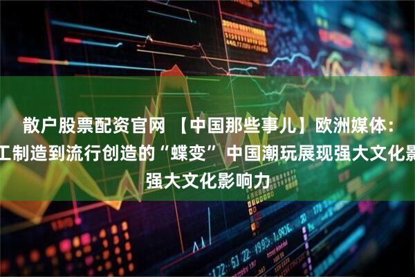 散户股票配资官网 【中国那些事儿】欧洲媒体：从加工制造到流行创造的“蝶变” 中国潮玩展现强大文化影响力