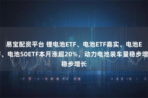 易宝配资平台 锂电池ETF、电池ETF嘉实、电池ETF、电池50ETF本月涨超20%，动力电池装车量稳步增长