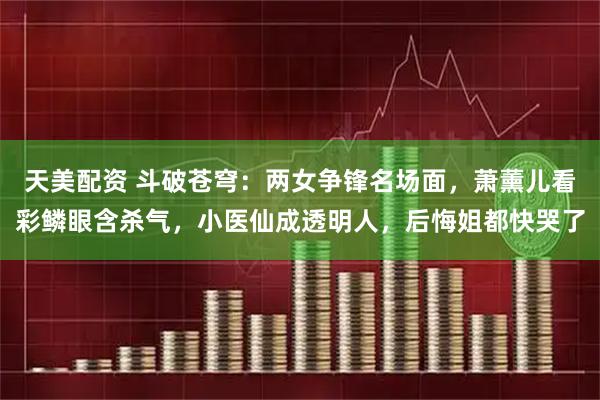 天美配资 斗破苍穹：两女争锋名场面，萧薰儿看彩鳞眼含杀气，小医仙成透明人，后悔姐都快哭了