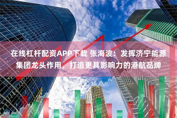 在线杠杆配资APP下载 张海波:发挥济宁能源集团龙头作用,打造更具影响力的港航品牌