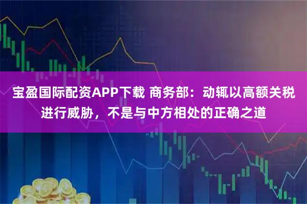 宝盈国际配资APP下载 商务部:动辄以高额关税进行威胁,不是与中方相处的正确之道
