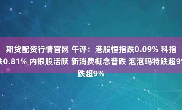 期货配资行情官网 午评:港股恒指跌0.09% 科指跌0.81% 内银股活跃 新消费概念普跌 泡泡玛特跌超9%
