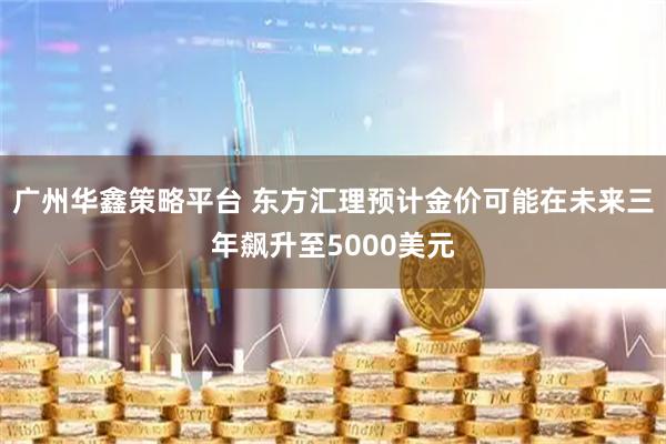 广州华鑫策略平台 东方汇理预计金价可能在未来三年飙升至5000美元