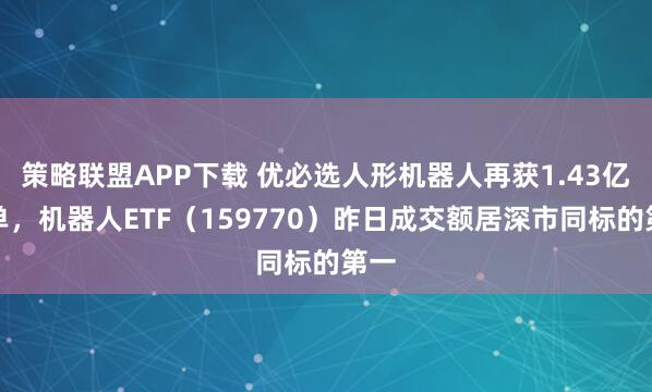 策略联盟APP下载 优必选人形机器人再获1.43亿订单，机器人ETF（159770）昨日成交额居深市同标的第一