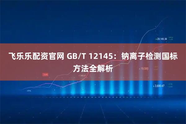 飞乐乐配资官网 GB/T 12145:钠离子检测国标方法全解析