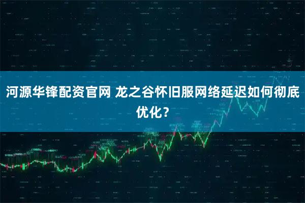 河源华锋配资官网 龙之谷怀旧服网络延迟如何彻底优化？