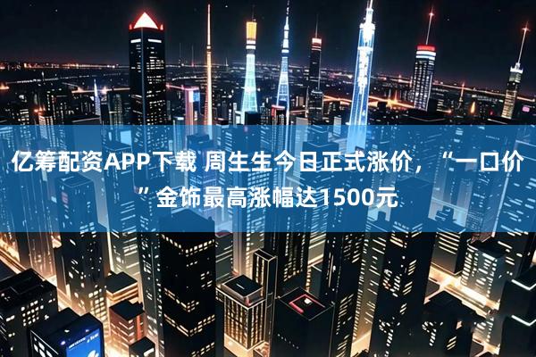 亿筹配资APP下载 周生生今日正式涨价，“一口价”金饰最高涨幅达1500元