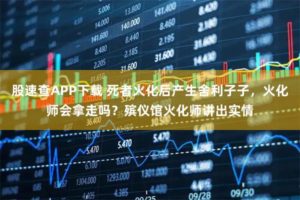 股速查APP下载 死者火化后产生舍利子子，火化师会拿走吗？殡仪馆火化师讲出实情