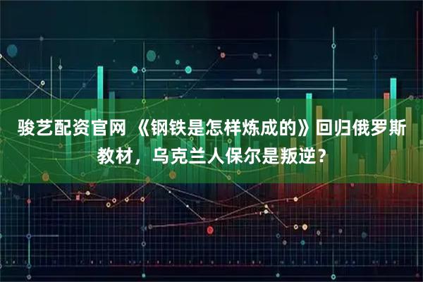 骏艺配资官网 《钢铁是怎样炼成的》回归俄罗斯教材，乌克兰人保尔是叛逆？