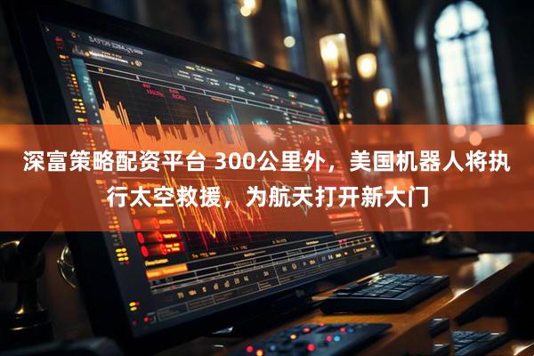 深富策略配资平台 300公里外,美国机器人将执行太空救援,为航天打开新大门
