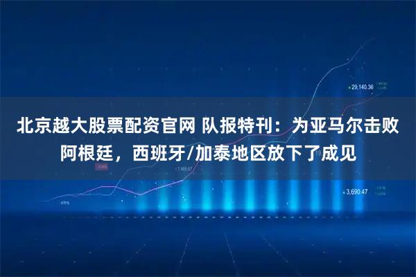 北京越大股票配资官网 队报特刊:为亚马尔击败阿根廷,西班牙/加泰地区放下了成见