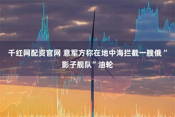 千红网配资官网 意军方称在地中海拦截一艘俄“影子舰队”油轮