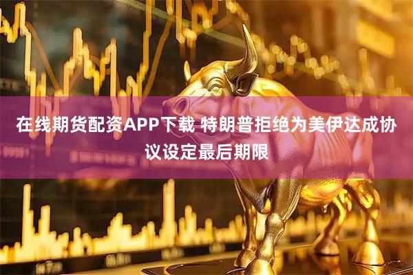 在线期货配资APP下载 特朗普拒绝为美伊达成协议设定最后期限