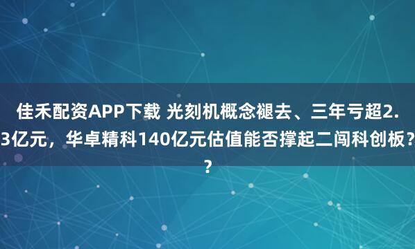佳禾配资APP下载 光刻机概念褪去、三年亏超2.3亿元,华卓精科140亿元估值能否撑起二闯科创板?