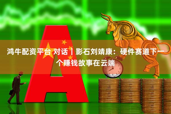 鸿牛配资平台 对话｜影石刘靖康：硬件赛道下一个赚钱故事在云端