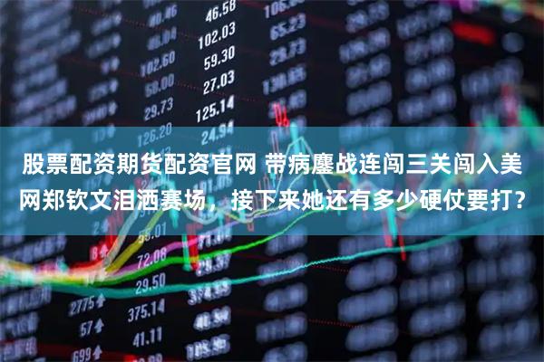 股票配资期货配资官网 带病鏖战连闯三关闯入美网郑钦文泪洒赛场,接下来她还有多少硬仗要打?